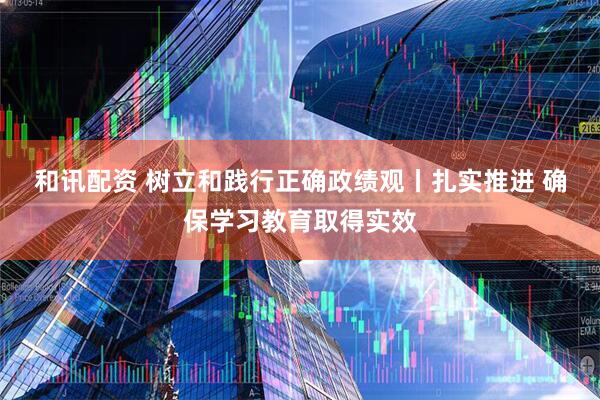 和讯配资 树立和践行正确政绩观丨扎实推进 确保学习教育取得实效
