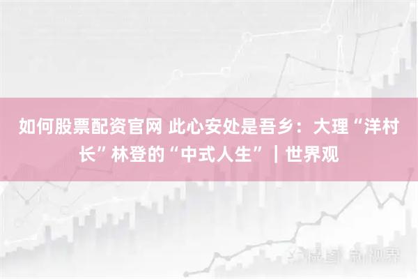 如何股票配资官网 此心安处是吾乡：大理“洋村长”林登的“中式人生”｜世界观