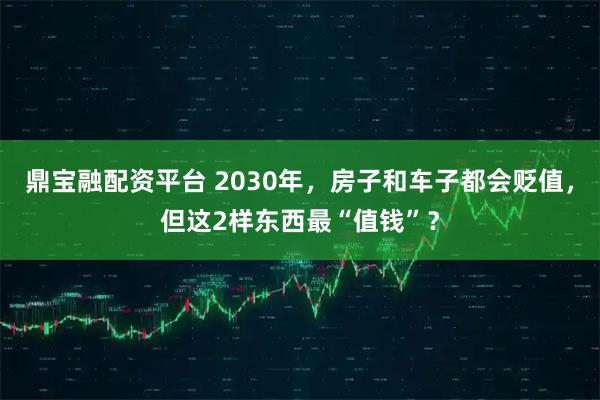 鼎宝融配资平台 2030年，房子和车子都会贬值，但这2样东西最“值钱”？