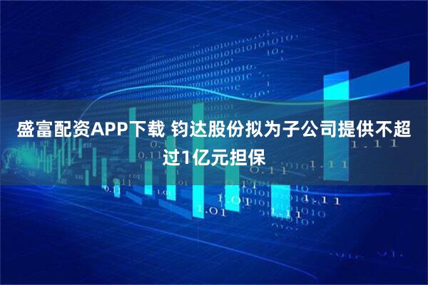 盛富配资APP下载 钧达股份拟为子公司提供不超过1亿元担保