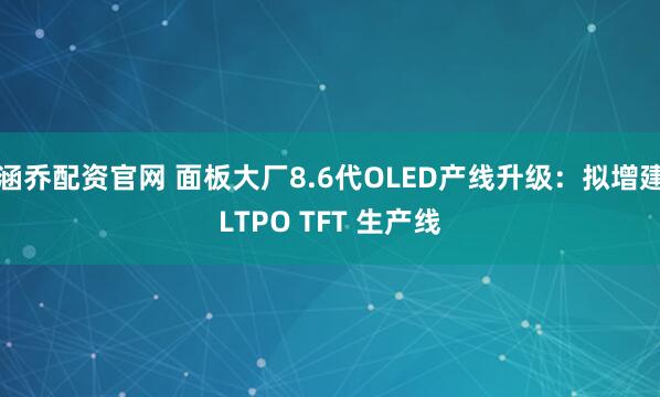 涵乔配资官网 面板大厂8.6代OLED产线升级：拟增建LTPO TFT 生产线
