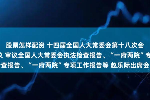 股票怎样配资 十四届全国人大常委会第十八次会议举行第三次全体会议 审议全国人大常委会执法检查报告、“一府两院”专项工作报告等 赵乐际出席会议