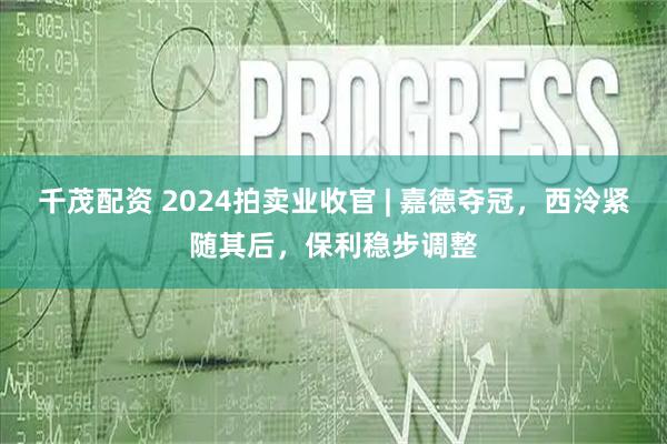 千茂配资 2024拍卖业收官 | 嘉德夺冠，西泠紧随其后，保利稳步调整