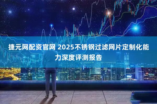 捷元网配资官网 2025不锈钢过滤网片定制化能力深度评测报告