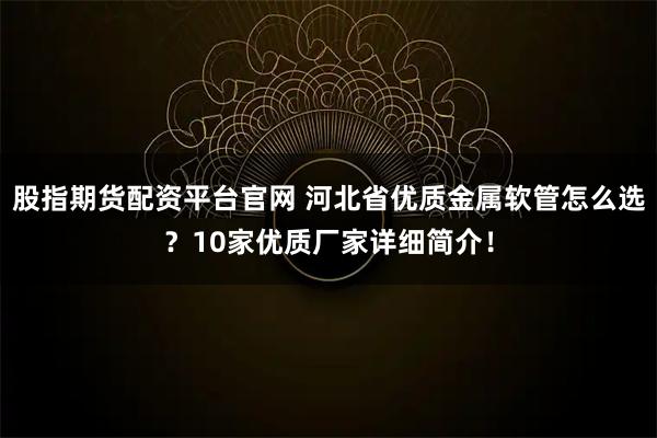 股指期货配资平台官网 河北省优质金属软管怎么选？10家优质厂家详细简介！