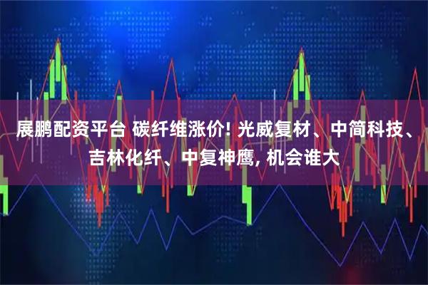 展鹏配资平台 碳纤维涨价! 光威复材、中简科技、吉林化纤、中复神鹰, 机会谁大
