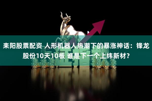 耒阳股票配资 人形机器人热潮下的暴涨神话：锋龙股份10天10板 谁是下一个上纬新材？