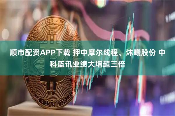 顺市配资APP下载 押中摩尔线程、沐曦股份 中科蓝讯业绩大增超三倍