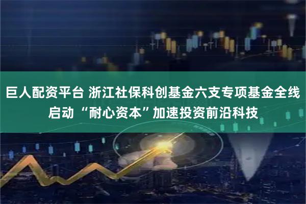 巨人配资平台 浙江社保科创基金六支专项基金全线启动 “耐心资本”加速投资前沿科技