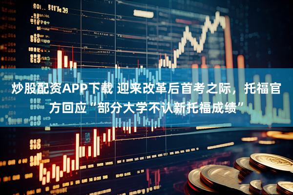 炒股配资APP下载 迎来改革后首考之际，托福官方回应“部分大学不认新托福成绩”
