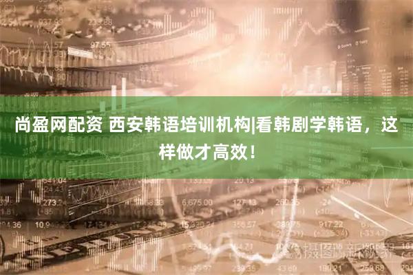 尚盈网配资 西安韩语培训机构|看韩剧学韩语，这样做才高效！