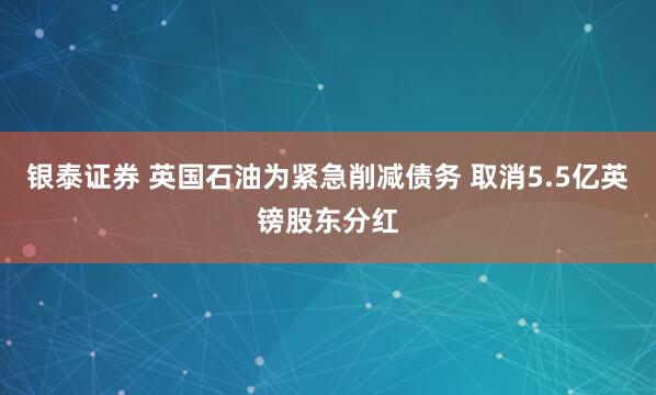 银泰证券 英国石油为紧急削减债务 取消5.5亿英镑股东分红