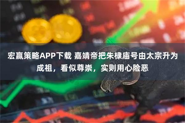 宏赢策略APP下载 嘉靖帝把朱棣庙号由太宗升为成祖，看似尊崇，实则用心险恶