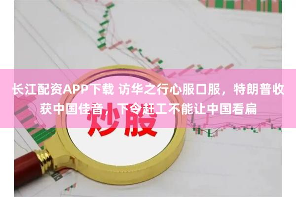长江配资APP下载 访华之行心服口服，特朗普收获中国佳音，下令赶工不能让中国看扁