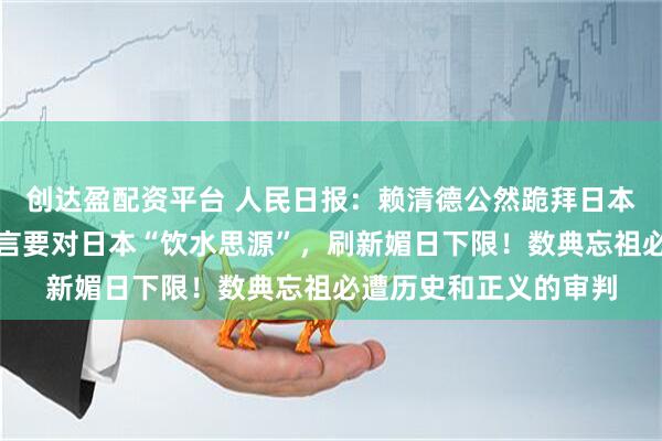 创达盈配资平台 人民日报：赖清德公然跪拜日本殖民者八田与一，妄言要对日本“饮水思源”，刷新媚日下限！数典忘祖必遭历史和正义的审判